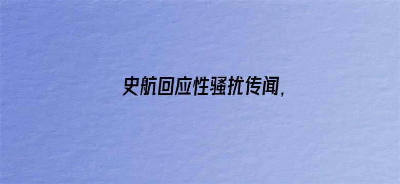 史航回应性骚扰传闻，称「情绪我理解，但情况不属实」，如何看待这一回应？真实情况可能如何？